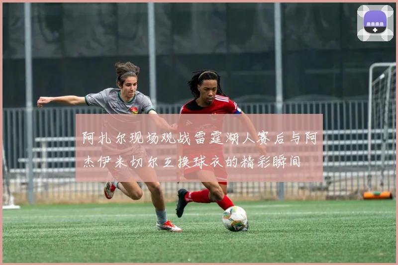 阿扎尔现场观战雷霆湖人赛后与阿杰伊米切尔互换球衣的精彩瞬间