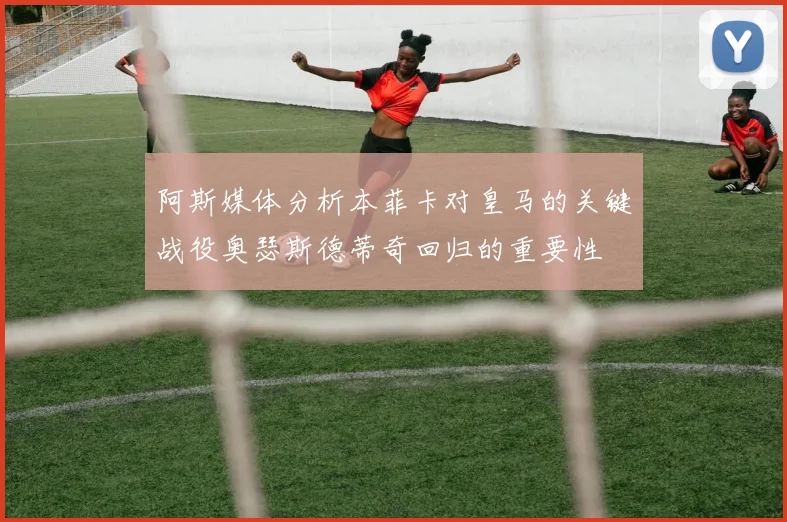 阿斯媒体分析本菲卡对皇马的关键战役奥瑟斯德蒂奇回归的重要性