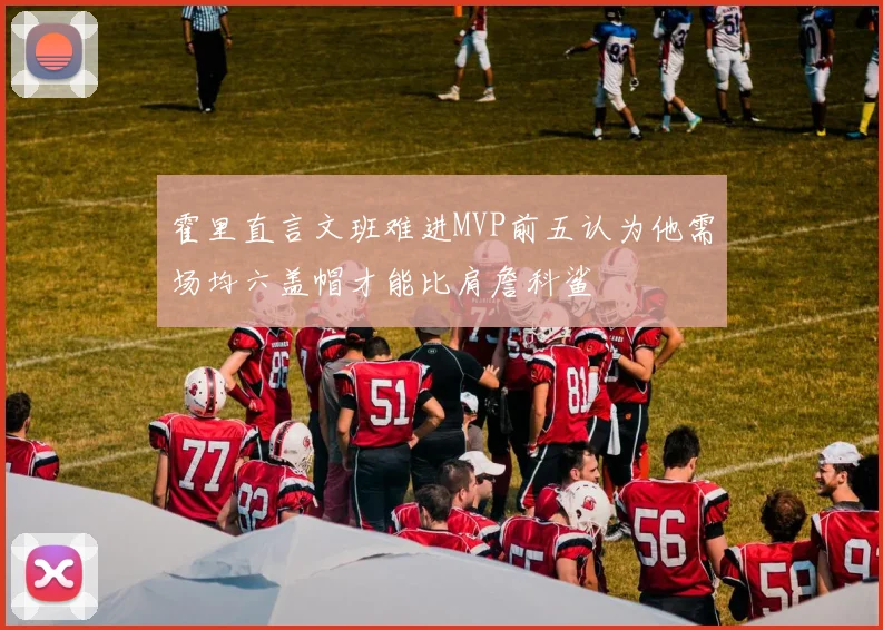 霍里直言文班难进MVP前五认为他需场均六盖帽才能比肩詹科鲨