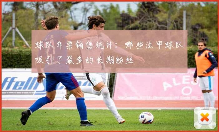球队年票销售统计：哪些法甲球队吸引了最多的长期粉丝