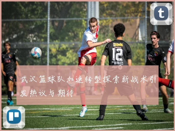 武汉篮球队加速转型探索新战术引发热议与期待